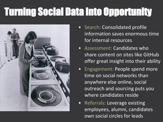 Turning Social Data into Opportunity
• Search: Consolidated profile
information saves enormous time
for internal resources
• Assessment: Candidates who
share content on sites like GitHub
offer great insight into their ability
• Engagement: People spend more
time on social networks than
anywhere else online, social
outreach and sourcing puts you
where candidates reside
• Referrals: Leverage existing
employees, alumni, candidates
own social circles for leads
 