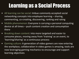 Learning as a Social Process
• All learning can be social: Imbue commonly accepted social
networking concepts into employee learning – sharing,
commenting, co-creating, discovering, ranking and rating
• Mobile phenomenon: Everyone is carrying a personal computing
device at all times – push content creation and consumption
there
• Breaking down content: into more targeted and easier to
consume pieces, moving away from ‘training’ as an event, to
‘learning/sharing’ as a continuous process
• Gaming culture: A generation of video gamers are now entering
the workplace, collaboration in video games is amazing, tools are
now leveraging gaming mechanics to encourage and support
learning objectives
 