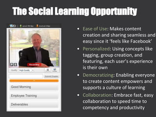 The Social Learning Opportunity
• Ease of Use: Makes content
creation and sharing seamless and
easy since it ‘feels like Facebook’
• Personalized: Using concepts like
tagging, group creation, and
featuring, each user’s experience
is their own
• Democratizing: Enabling everyone
to create content empowers and
supports a culture of learning
• Collaboration: Embrace fast, easy
collaboration to speed time to
competency and productivity
 