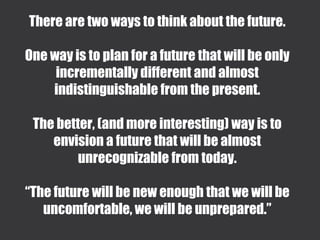 There are two ways to think about the future.
One way is to plan for a future that will be only
incrementally different and almost
indistinguishable from the present.
The better, (and more interesting) way is to
envision a future that will be almost
unrecognizable from today.
“The future will be new enough that we will be
uncomfortable, we will be unprepared.”
 