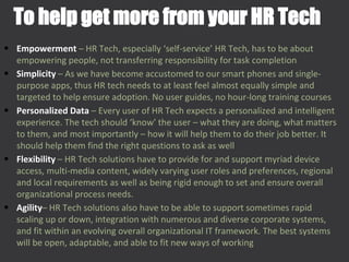 • Empowerment – HR Tech, especially ‘self-service’ HR Tech, has to be about
empowering people, not transferring responsibility for task completion
• Simplicity – As we have become accustomed to our smart phones and single-
purpose apps, thus HR tech needs to at least feel almost equally simple and
targeted to help ensure adoption. No user guides, no hour-long training courses
• Personalized Data – Every user of HR Tech expects a personalized and intelligent
experience. The tech should ‘know’ the user – what they are doing, what matters
to them, and most importantly – how it will help them to do their job better. It
should help them find the right questions to ask as well
• Flexibility – HR Tech solutions have to provide for and support myriad device
access, multi-media content, widely varying user roles and preferences, regional
and local requirements as well as being rigid enough to set and ensure overall
organizational process needs.
• Agility– HR Tech solutions also have to be able to support sometimes rapid
scaling up or down, integration with numerous and diverse corporate systems,
and fit within an evolving overall organizational IT framework. The best systems
will be open, adaptable, and able to fit new ways of working
To help get more from your HR Tech
 