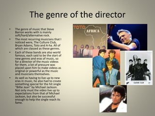 The genre of the director
• The genre of music that Steve
Barron works with is mainly
soft/hard/alternative rock.
• The most recurring musicians that I
noticed were, The Culture Club,
Bryan Adams, Toto and A-ha. All of
which are classed as these genres.
• Each of these bands are also world
famous, each said to be the start of
new genres and eras of music, so
for a director of the music videos
for them, a lot of pressure was
placed upon him to make videos as
original or powerful as the music
and musicians themselves.
• As well as having to live up to new
eras in music, he also had to create
something special for the hit single
“Billie Jean” by Michael Jackson.
Not only must the video live up to
expectations from that of Michael
Jackson, but also be successful
enough to help the single reach its
fame.
 