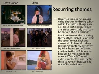 Recurring themes
• Recurring themes for a music
video director tend to be subtle
within the videos. Things such
as editing techniques, colours
and styles are usually what can
be noticed about a director.
• For Steve Barron, the recurring
themes that I picked up on were
the use of colour. Each and
almost all of his music videos
(excluding “butterfly butterfly”
by A-ha) have a sort of brown
gradient to them. This may be
because his music video are
mainly 80’s and 90’s music
videos, and/or this was the “in”
thing to have, or because it is
one of his techniques.
Steve Barron Other
Don’t you want me – The Human League Never gonna give you up – Rick Astley
Billie Jean – Michael Jackson Bad – Michael Jackson
Take on me – A-ha Rio – Duran Duran
 