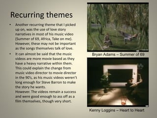 Recurring themes
• Another recurring theme that I picked
up on, was the use of love story
narratives in most of his music video
(Summer of 69, Africa, Take on me).
However, these may not be important
as the songs themselves talk of love.
• It can almost be said that the music
videos are more movie based as they
have a heavy narrative within them.
This could explain the change from
music video director to movie director
in the 90’s, as his music videos weren’t
long enough for Steve Barron to make
the story he wants.
However. The videos remain a success
and were good enough to ass off as a
film themselves, though very short.
Bryan Adams – Summer of 69
Kenny Loggins – Heart to Heart
 