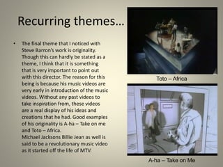 Recurring themes…
• The final theme that I noticed with
Steve Barron’s work is originality.
Though this can hardly be stated as a
theme, I think that it is something
that is very important to point out
with this director. The reason for this
being is because his music videos are
very early in introduction of the music
videos. Without any past videos to
take inspiration from, these videos
are a real display of his ideas and
creations that he had. Good examples
of his originality is A-ha – Take on me
and Toto – Africa.
Michael Jacksons Billie Jean as well is
said to be a revolutionary music video
as it started off the life of MTV.
Toto – Africa
A-ha – Take on Me
 