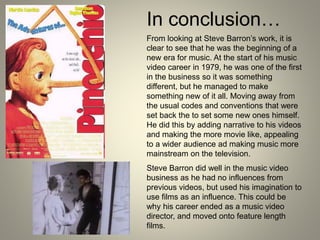 In conclusion…
From looking at Steve Barron’s work, it is
clear to see that he was the beginning of a
new era for music. At the start of his music
video career in 1979, he was one of the first
in the business so it was something
different, but he managed to make
something new of it all. Moving away from
the usual codes and conventions that were
set back the to set some new ones himself.
He did this by adding narrative to his videos
and making the more movie like, appealing
to a wider audience ad making music more
mainstream on the television.
Steve Barron did well in the music video
business as he had no influences from
previous videos, but used his imagination to
use films as an influence. This could be
why his career ended as a music video
director, and moved onto feature length
films.
 