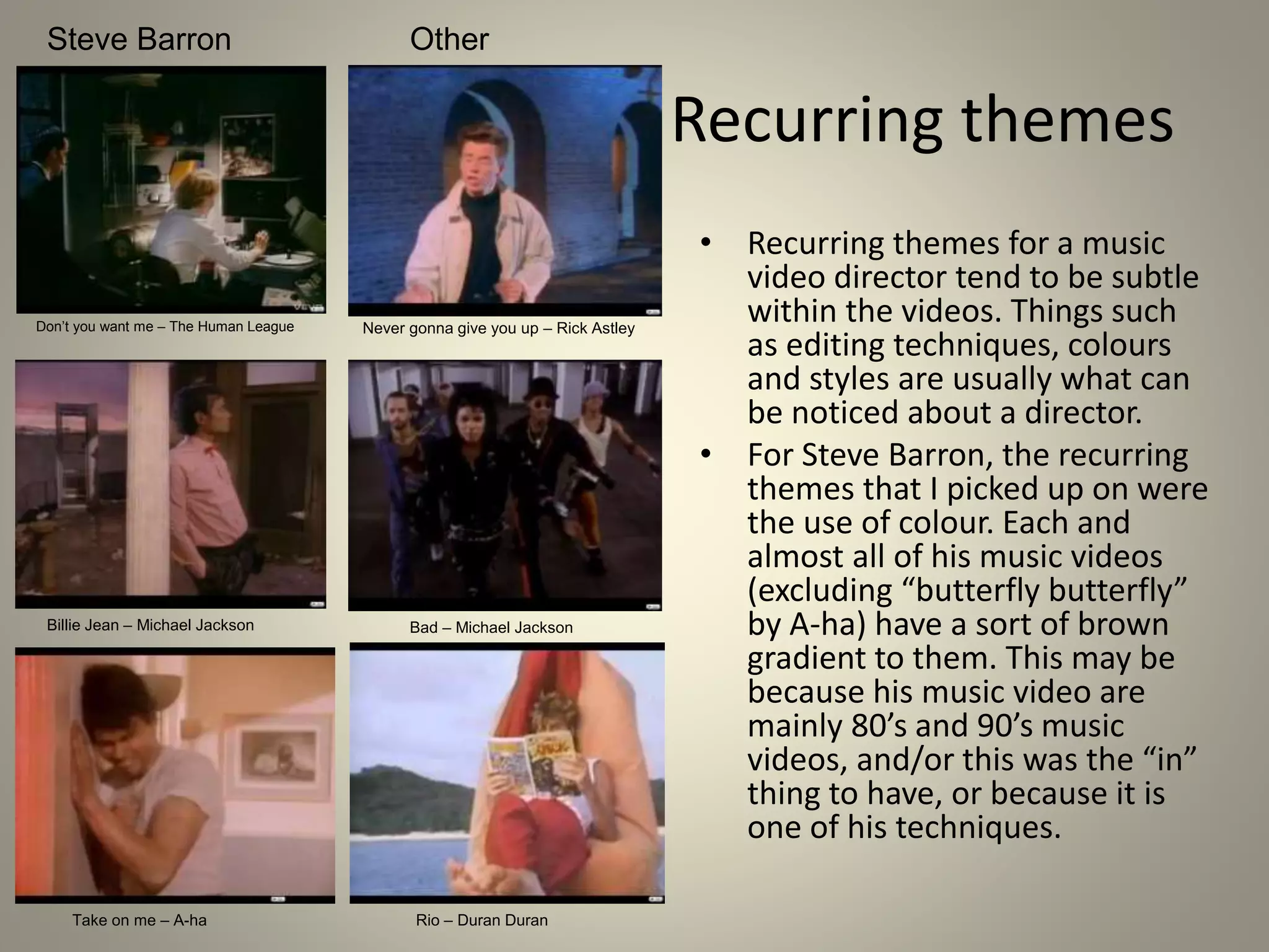 Recurring themes
• Recurring themes for a music
video director tend to be subtle
within the videos. Things such
as editing techniques, colours
and styles are usually what can
be noticed about a director.
• For Steve Barron, the recurring
themes that I picked up on were
the use of colour. Each and
almost all of his music videos
(excluding “butterfly butterfly”
by A-ha) have a sort of brown
gradient to them. This may be
because his music video are
mainly 80’s and 90’s music
videos, and/or this was the “in”
thing to have, or because it is
one of his techniques.
Steve Barron Other
Don’t you want me – The Human League Never gonna give you up – Rick Astley
Billie Jean – Michael Jackson Bad – Michael Jackson
Take on me – A-ha Rio – Duran Duran
 