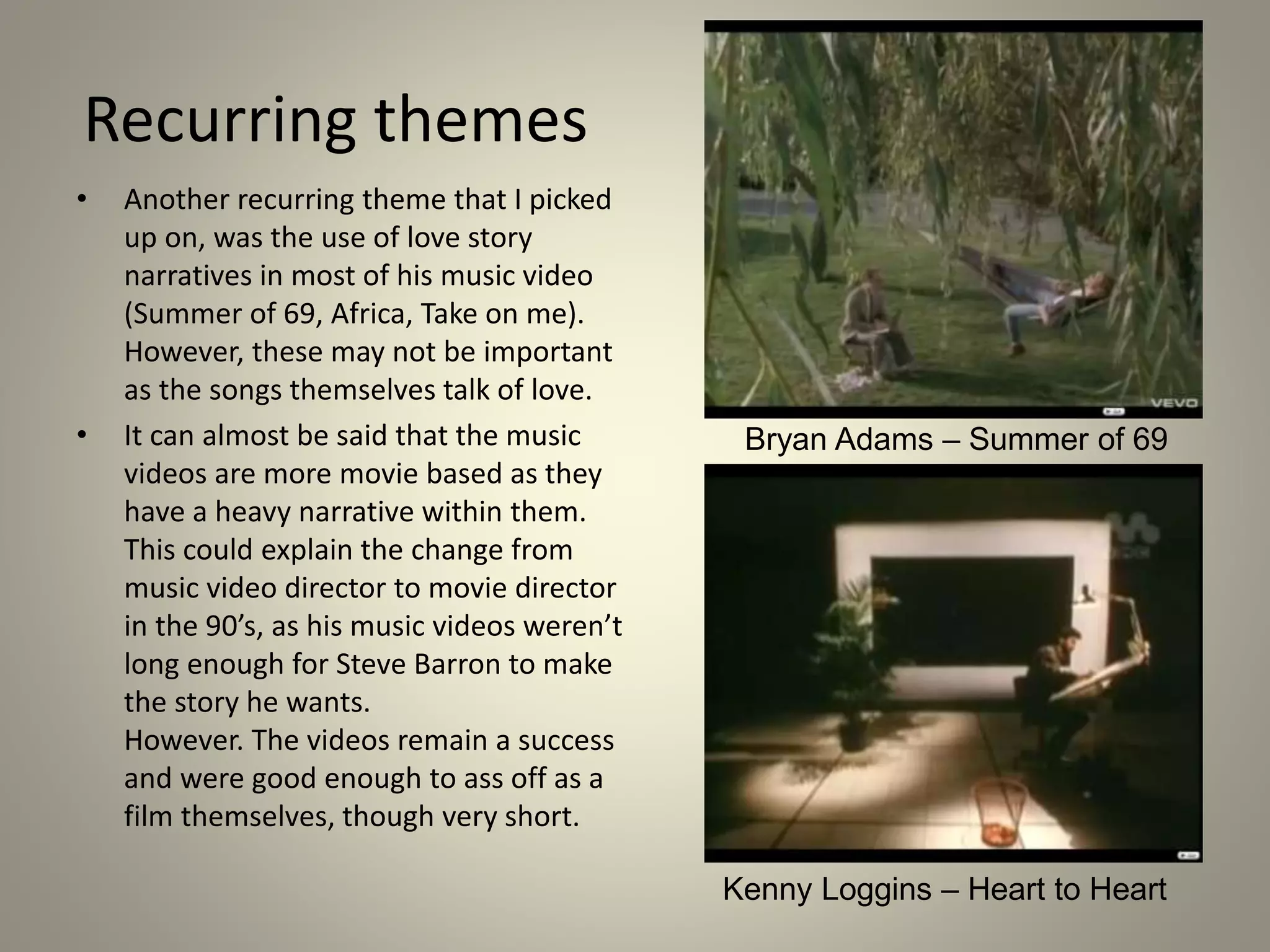 Recurring themes
• Another recurring theme that I picked
up on, was the use of love story
narratives in most of his music video
(Summer of 69, Africa, Take on me).
However, these may not be important
as the songs themselves talk of love.
• It can almost be said that the music
videos are more movie based as they
have a heavy narrative within them.
This could explain the change from
music video director to movie director
in the 90’s, as his music videos weren’t
long enough for Steve Barron to make
the story he wants.
However. The videos remain a success
and were good enough to ass off as a
film themselves, though very short.
Bryan Adams – Summer of 69
Kenny Loggins – Heart to Heart
 