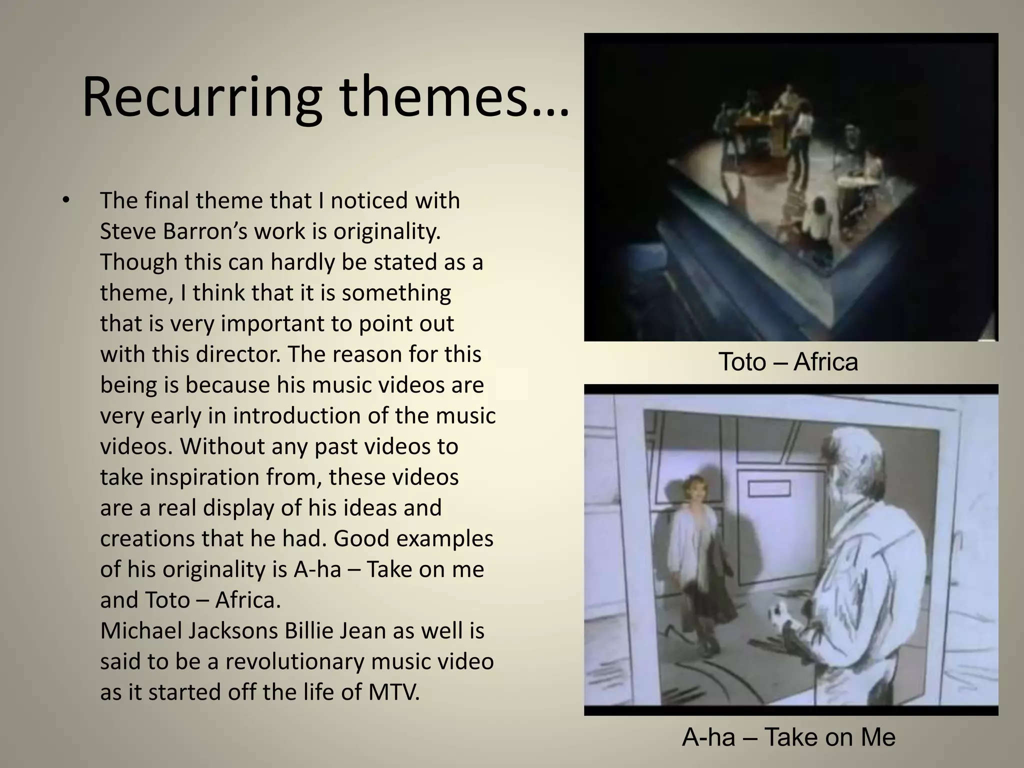 Recurring themes…
• The final theme that I noticed with
Steve Barron’s work is originality.
Though this can hardly be stated as a
theme, I think that it is something
that is very important to point out
with this director. The reason for this
being is because his music videos are
very early in introduction of the music
videos. Without any past videos to
take inspiration from, these videos
are a real display of his ideas and
creations that he had. Good examples
of his originality is A-ha – Take on me
and Toto – Africa.
Michael Jacksons Billie Jean as well is
said to be a revolutionary music video
as it started off the life of MTV.
Toto – Africa
A-ha – Take on Me
 