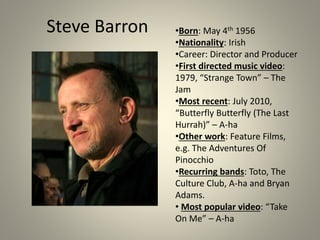 Steve Barron •Born: May 4th 1956
•Nationality: Irish
•Career: Director and Producer
•First directed music video:
1979, “Strange Town” – The
Jam
•Most recent: July 2010,
“Butterfly Butterfly (The Last
Hurrah)” – A-ha
•Other work: Feature Films,
e.g. The Adventures Of
Pinocchio
•Recurring bands: Toto, The
Culture Club, A-ha and Bryan
Adams.
• Most popular video: “Take
On Me” – A-ha
 