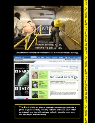 TEGY
                                                                                    CAUTION - WORLD CHANGING STRATEGY
CAUTION - WORLD CHANGING STRATEGY                CAUTION - WORLD CHANGING STRATEG




          Catch them in moments of vulnerability via a contextual media strategy.




                                                                                    CAUTION - WORLD CHANGING STRATEGY
                                                                                    CAUTION - WOR




             The Fat Lickin is a Radical Honesty Facebook app. Just take a
             photo of your beer belly with any webcam, and brace yourself for
             some tough love that will push you to finally take the extra step
             and join weight watchers today.
 