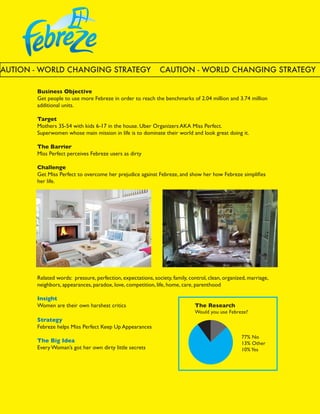 CAUTION - WORLD CHANGING STRATEGY                              CAUTION - WORLD CHANGING STRATEGY

        Business Objective
        Get people to use more Febreze in order to reach the benchmarks of 2.04 million and 3.74 million
        additional units.

        Target
        Mothers 35-54 with kids 6-17 in the house. Uber Organizers AKA Miss Perfect.
        Superwomen whose main mission in life is to dominate their world and look great doing it.

        The Barrier
        Miss Perfect perceives Febreze users as dirty

        Challenge
        Get Miss Perfect to overcome her prejudice against Febreze, and show her how Febreze simplifies
        her life.




        Related words: pressure, perfection, expectations, society, family, control, clean, organized, marriage,
        neighbors, appearances, paradox, love, competition, life, home, care, parenthood

        Insight
        Women are their own harshest critics                                  The Research




                                                                          13+77+10
                                                                              Would you use Febreze?
        Strategy                                                              			
        Febreze helps Miss Perfect Keep Up Appearances                        			

                                                                              		                   77% No
        The Big Idea                                                          		                   13% Other			
        Every Woman’s got her own dirty little secrets                        		                   10% Yes
 