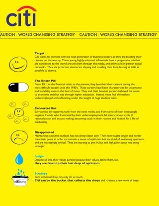 CAUTION - WORLD CHANGING STRATEGY                      CAUTION - WORLD CHANGING STRATEGY



               Target
               Citi wants to connect with the next generation of business leaders, as they are building their
               careers on the way up. These young highly educated influentials have a progressive mindset,
               are connected to the world around them through the media, and online and in-person social
               networks. They are proactive visionaries, shaping and molding their lives, leaving as little as
               possible to chance.


               The Bitter Pill
               From 9/11, to the financial crisis, to the present, they launched their careers during the
               most difficult decade since the 1930’s. These careers have been characterized by uncertainty
               and instability even in the best of times. They and their boomer parents believed the route
               to economic stability was through higher education. Instead many find themselves
               underemployed and suffocating under the weight of huge student loans.


               Connected But
               Surrounded by negativity, both from the news media, and from some of their increasingly
               negative friends, who, frustrated by their underemployment, fall into a vicious cycle of
               rationalization and excuse making, becoming stuck in their routine and headed for a life of
               mediocrity.


               Disappointed
               Maintaining a positive outlook has not always been easy. They have fought longer and harder
               than their peers in order to maintain a sense of optimism, but are tired of swimming upstream,
               and are increasingly cynical. They are starting to give in, but still feel guilty about not being
               stronger.


               Insight
               Despite all this, their values persist because their values define them, but
               they are down to their last drop of optimism


               Strategy
               Each individual drop can only do so much.
               Citi can be the bucket that collects the drops and creates a new wave of hope.
 