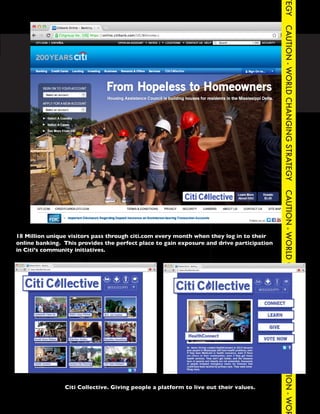 TEGY
                                                                                             CAUTION - WORLD CHANGING STRATEGY
CAUTION - WORLD CHANGING STRATEGY                     CAUTION - WORLD CHANGING STRATEG




                                                                                             CAUTION - WORLD CHANGING STRATEGY
  18 Million unique visitors pass through citi.com every month when they log in to their
  online banking. This provides the perfect place to gain exposure and drive participation
  in Citi’s community initiatives.




                                                                                             CAUTION - WOR




                  Citi Collective. Giving people a platform to live out their values.
 