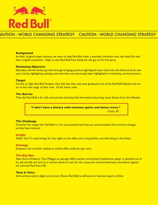 CAUTION - WORLD CHANGING STRATEGY                              CAUTION - WORLD CHANGING STRATEGY



       Background
       As their original target matures, we want to help Red Bull make a seamless transition into real adult life with
       their original customers. Help us save Red Bull from being the old guy at the frat party.

       Marketing Objective
       Stimulate overall market growth through bringing previous light/lapsed users back into the fold and drive new
       user trial by highlighting existing uses that have not previously been highlighted in marketing communications.

       Target
       Former or light Red Bull drinkers who feel that they may have graduated out of the Red Bull lifestyle and are
       on to the next stage of their lives. 25-34, skews male.

       The Barrier
       They feel Red Bull is for kids and partiers and they feel themselves becoming more distant from this lifestyle.


       	            “I don’t have a history with extreme sports and dance crews.”
       	            								                                           - Travis, 29


       The Challenge
       Convince the target that Red Bull is a fun yet practical tool that can accommodate their priority changes
       as they have matured.

       Insight
       Older Gen Y’s need energy for late nights at the office and crying babies, not heli-skiing in the Andes.

       Strategy
       Empower the armchair athlete to achieve life’s small yet epic wins

       The Big Idea
       Team Extra-Ordinary. Tom Phleger, an average office worker and backyard badminton player is plucked out of
       his job and life and sent to a remote island to train for the corporate retreat badminton showdown against
       his archrival Paul from HR.

       Tone & Voice
       Semi-serious action; slight, wry humor; Shows Red Bull is self-aware of extreme sports clichés
 
