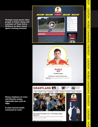 TEGY
                                                              CAUTION - WORLD CHANGING STRATEGY
  Multiple touch points allow
CAUTION - follow along with
  people to WORLD CHANGING STRATEGY   CAUTION - WORLD CHANGING STRATEG
  members of Team Extra-
  Ordinary on their casual
  sports training missions.




                                                              CAUTION - WORLD CHANGING STRATEGY



  Heavy emphasis on news
  and lifestyle media,
  especially sites with an
  edge.

  A slant toward media
  consumed at work.
                                                              CAUTION - WOR
 
