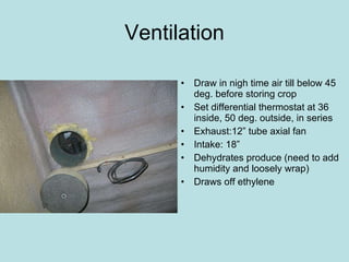 Ventilation Draw in nigh time air till below 45 deg. before storing crop  Set differential thermostat at 36 inside, 50 deg. outside, in series  Exhaust:12” tube axial fan Intake: 18” Dehydrates produce (need to add humidity and loosely wrap) Draws off ethylene  