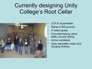 Currently designing Unity College’s Root Cellar 12’X 8’ expandable Stores 2,500 pounds 4’ below grade Concrete footing, block walls, poured ceiling Active ventilation Uses stackable crates and hanging shelves 