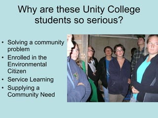 Why are these Unity College students so serious? Solving a community problem  Enrolled in the Environmental Citizen Service Learning Supplying a Community Need 