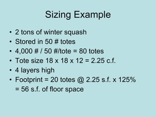 Sizing Example 2 tons of winter squash Stored in 50 # totes 4,000 # / 50 #/tote = 80 totes Tote size 18 x 18 x 12 = 2.25 c.f. 4 layers high Footprint = 20 totes @ 2.25 s.f. x 125% = 56 s.f. of floor space 