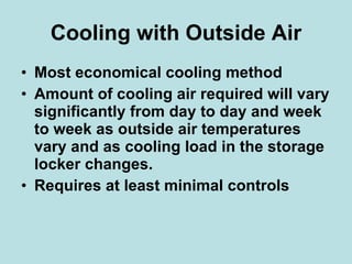 Cooling with Outside Air Most economical cooling method Amount of cooling air required will vary significantly from day to day and week to week as outside air temperatures vary and as cooling load in the storage locker changes. Requires at least minimal controls 