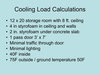 Cooling Load Calculations 12 x 20 storage room with 8 ft. ceiling 4 in styrofoam in ceiling and walls 2 in. styrofoam under concrete slab 1 pass door 3’ x 7’ Minimal traffic through door Minimal lighting 40F inside 75F outside / ground temperature 50F 