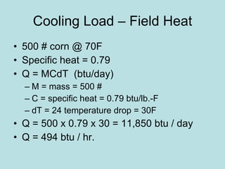Cooling Load – Field Heat 500 # corn @ 70F Specific heat = 0.79 Q = MCdT  (btu/day) M = mass = 500 # C = specific heat = 0.79 btu/lb.-F dT = 24 temperature drop = 30F Q = 500 x 0.79 x 30 = 11,850 btu / day Q = 494 btu / hr. 