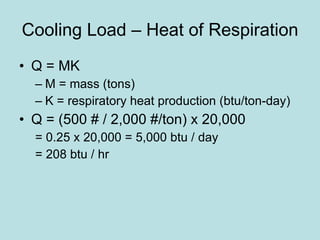 Cooling Load – Heat of Respiration Q = MK M = mass (tons) K = respiratory heat production (btu/ton-day) Q = (500 # / 2,000 #/ton) x 20,000 = 0.25 x 20,000 = 5,000 btu / day = 208 btu / hr 