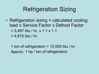Refrigeration Sizing Refrigeration sizing = calculated cooling load x Service Factor x Defrost Factor = 3,497 btu / hr. x 1.1 x 1.1 = 4,615 btu / hr. 1 ton of refrigeration = 12,000 btu / hr. Approx. 1 hp / ton of refrigeration 