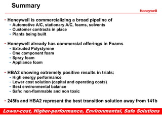 Summary

• Honeywell is commercializing a broad pipeline of
  - Automotive A/C, stationary A/C, foams, solvents
  - Customer contracts in place
  - Plants being built
• Honeywell already has commercial offerings in Foams
  - Extruded Polystyrene
  - One component foam
  - Spray foam
  - Appliance foam

• HBA2 showing extremely positive results in trials:
  - High energy performance
  - Lower cost solution (capital and operating costs)
  - Best environmental balance
  - Safe: non-flammable and non toxic
• 245fa and HBA2 represent the best transition solution away from 141b

Lower-cost, Higher-performance, Environmental, Safe Solutions
 