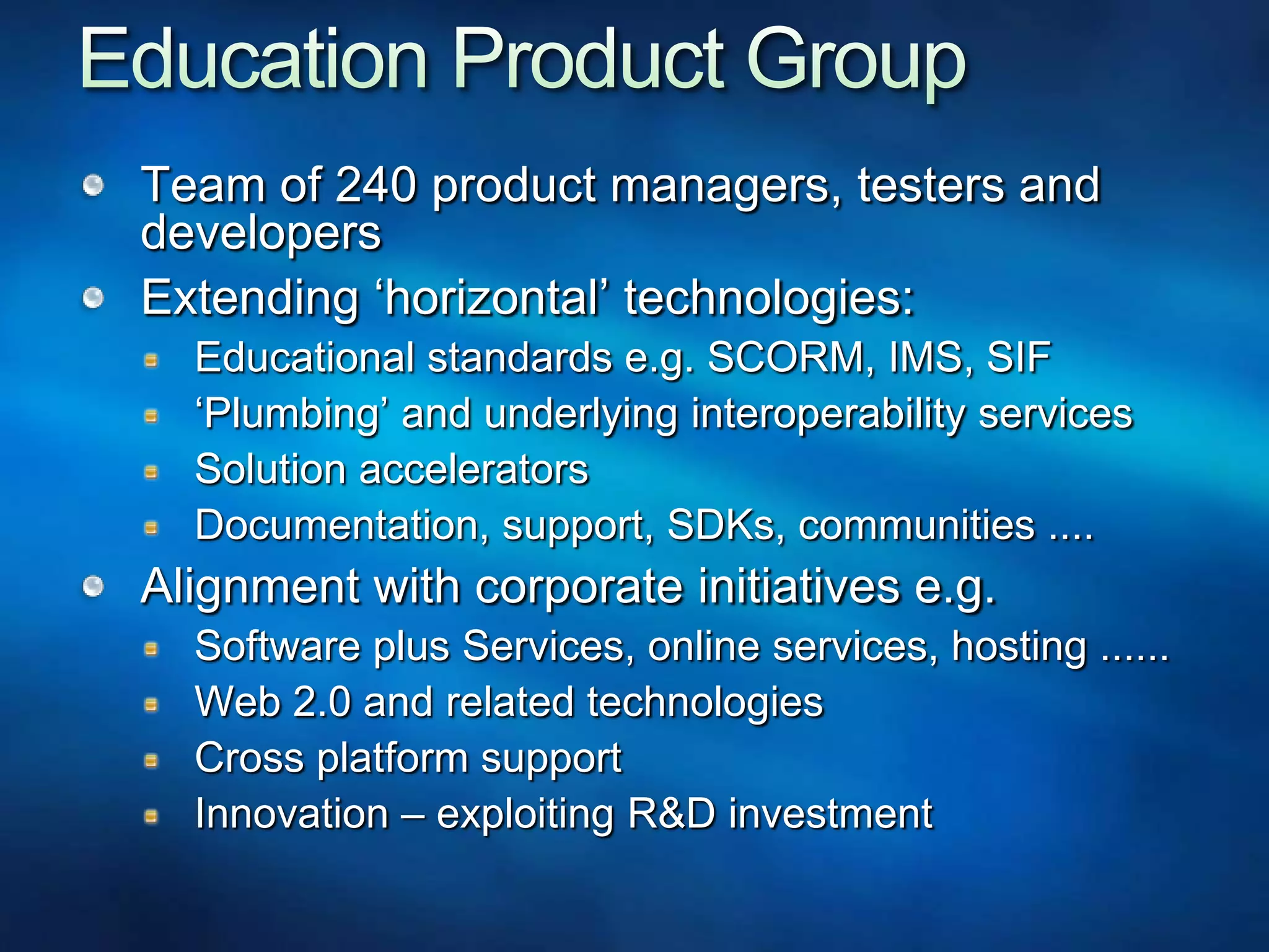 Education Product GroupTeam of 240 product managers, testers and developersExtending ‘horizontal’ technologies:Educational standards e.g. SCORM, IMS, SIF‘Plumbing’ and underlying interoperability servicesSolution acceleratorsDocumentation, support, SDKs, communities ....Alignment with corporate initiatives e.g.Software plus Services, online services, hosting ......Web 2.0 and related technologiesCross platform supportInnovation – exploiting R&D investment