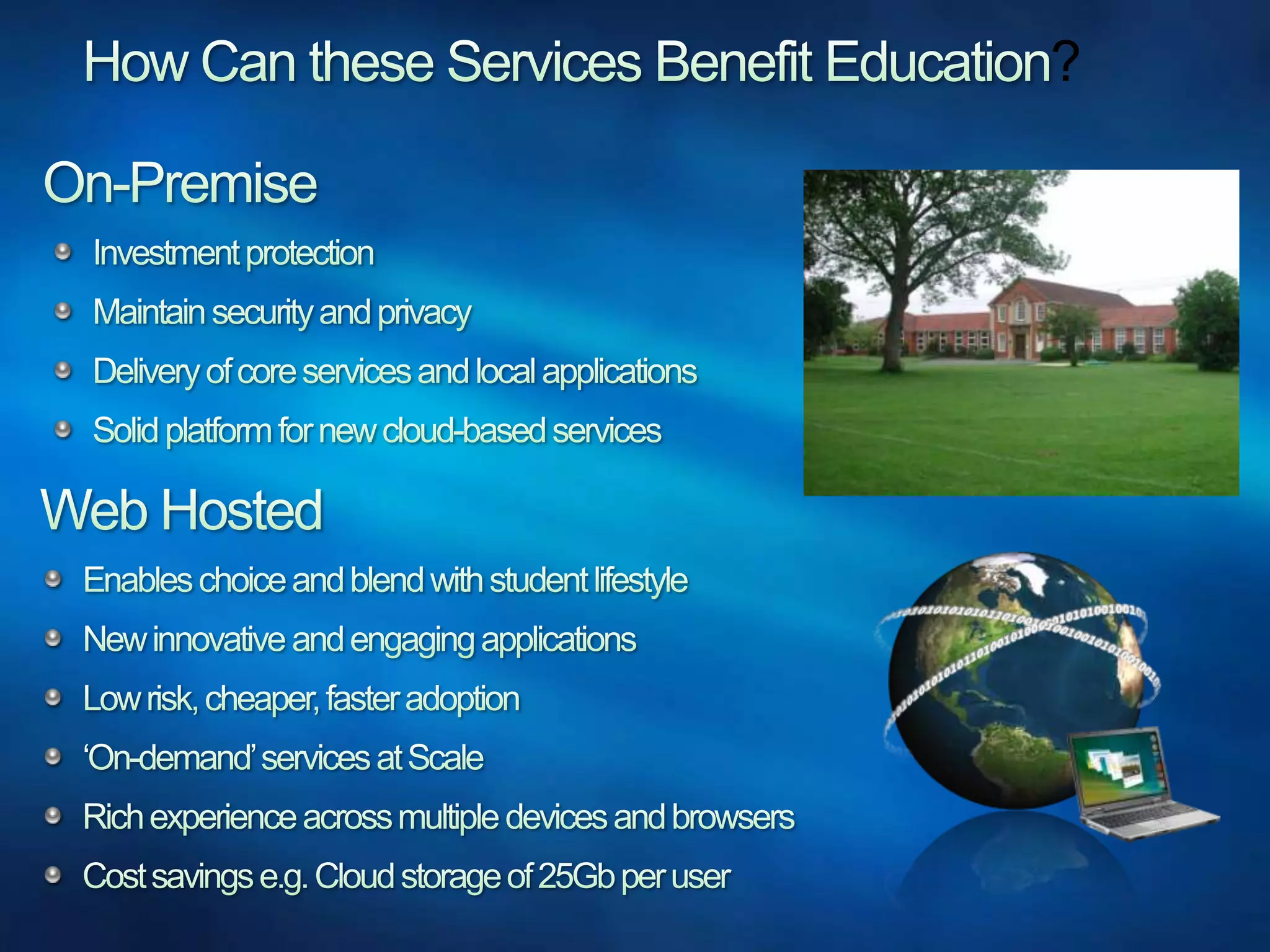 How Can these Services Benefit Education?On-PremiseInvestment protectionMaintain security and privacyDelivery of core services and local applicationsSolid platform for new cloud-based servicesWeb HostedEnables choice and blend with student lifestyleNew innovative and engaging applicationsLow risk, cheaper, faster adoption‘On-demand’ services at ScaleRich experience across multiple devices and browsersCost savings e.g. Cloud storage of 25Gb per user