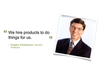 “   We hire products to do
    things for us.
    – Clayton Christensen, Harvard
      Professor
                                     ”
 