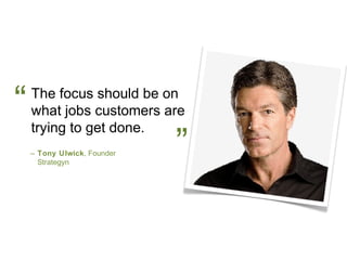 “   The focus should be on
    what jobs customers are
    trying to get done.
    – Tony Ulwick, Founder
      Strategyn
                             ”
 