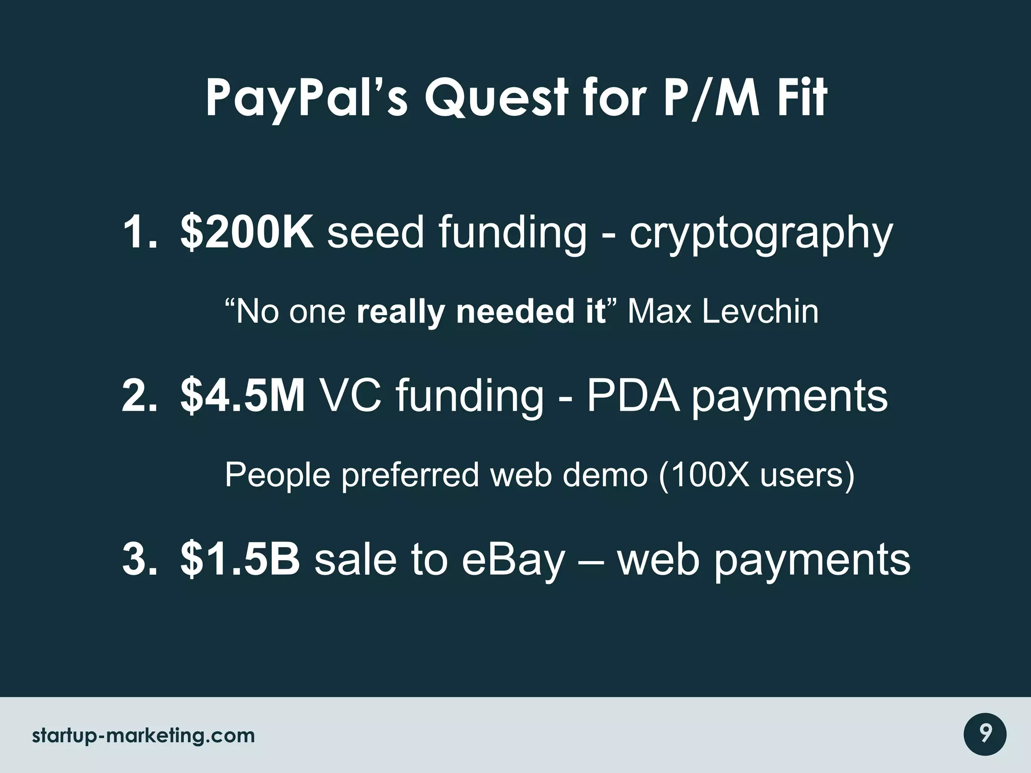 PayPal’s Quest for P/M Fit$200K seed funding - cryptography“No one really needed it” Max Levchin$4.5M VC funding - PDA paymentsPeople preferred web demo (100X users)$1.5B sale to eBay – web payments9startup-marketing.com