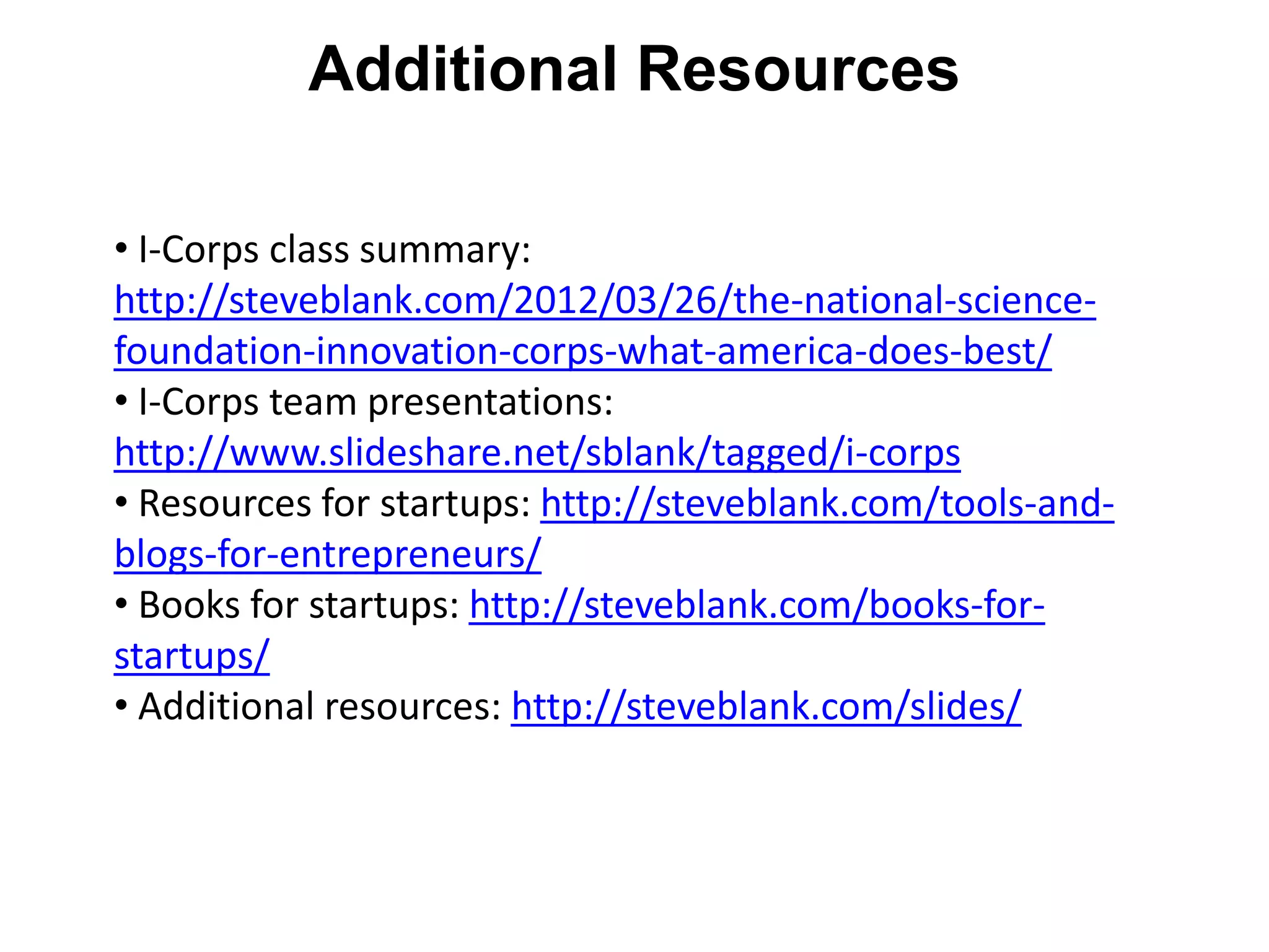 Additional Resources

• I-Corps class summary:
http://steveblank.com/2012/03/26/the-national-science-
foundation-innovation-corps-what-america-does-best/
• I-Corps team presentations:
http://www.slideshare.net/sblank/tagged/i-corps
• Resources for startups: http://steveblank.com/tools-and-
blogs-for-entrepreneurs/
• Books for startups: http://steveblank.com/books-for-
startups/
• Additional resources: http://steveblank.com/slides/
 