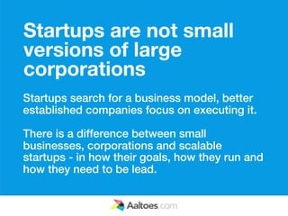 Startups are not small
versions of large
corporations
Startups search for a business model, better
established companies focus on executing it.

There is a difference between small
businesses, corporations and scalable
startups - in how their goals, how they run and
how they need to be lead.
 