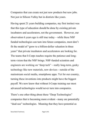 Steve	Blank	Testimony	 Page	4	of	6	
Companies that can create not just new products but new jobs.
Not just in Silicon Valley but in districts like yours.
Having spent 21 years building companies, my first instinct was
that this type of education should be done by existing private
incubators and accelerators, not the government. However, our
observation 6 years ago is still true today – while these NSF
funded technologies can turn into future companies, most don’t
fit the model of “grow to a billion-dollar valuation in three
years” that private incubators and accelerators are looking for.
The teams that I-Corps teaches require the patience and long-
term vision that the NSF brings. NSF-funded scientists and
engineers are working on “deep tech” – really long-term, geeky
technology like new materials, new devices - outside of the
mainstream social media, smartphone apps. Yet for our country,
turning these inventions into products might have the biggest
payoff. We now know that without I-Corps training our most
advanced technologies would never turn into companies.
There’s one other thing about these “Deep Technologies”
companies that is becoming more evident - many are potentially
“dual-use” technologies. Meaning that they have potential as
 