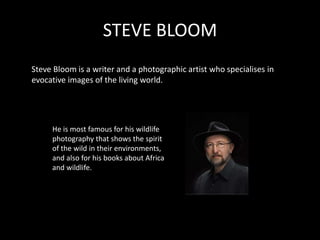 STEVE BLOOM
Steve Bloom is a writer and a photographic artist who specialises in
evocative images of the living world.




     He is most famous for his wildlife
     photography that shows the spirit
     of the wild in their environments,
     and also for his books about Africa
     and wildlife.
 