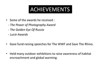 ACHIEVEMENTS
? Some of the awards he received :
 - The Power of Photography Award
 - The Golden Eye Of Russia
 - Lucie Awards

? Gave fund-raising speeches for The WWF and Save The Rhino.

? Held many outdoor exhibitions to raise awareness of habitat
  encroachment and global warming.
 