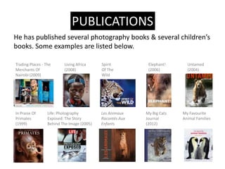 PUBLICATIONS
He has published several photography books & several childrens
books. Some examples are listed below.

Trading Places - The      Living Africa     Spirit          Elephant!      Untamed
Merchants Of              (2008)            Of The          (2006)         (2004)
Nairobi (2009)                              Wild




In Praise Of      Life: Photography         Les Animaux    My Big Cats   My Favourite
Primates          Exposed: The Story        Raconts Aux   Journal       Animal Families
(1999)            Behind The Image (2005)   Enfants        (2012)
 