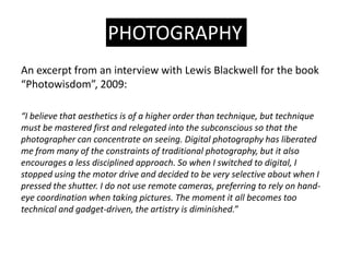 PHOTOGRAPHY
An excerpt from an interview with Lewis Blackwell for the book
Photowisdom, 2009:

I believe that aesthetics is of a higher order than technique, but technique
must be mastered first and relegated into the subconscious so that the
photographer can concentrate on seeing. Digital photography has liberated
me from many of the constraints of traditional photography, but it also
encourages a less disciplined approach. So when I switched to digital, I
stopped using the motor drive and decided to be very selective about when I
pressed the shutter. I do not use remote cameras, preferring to rely on hand-
eye coordination when taking pictures. The moment it all becomes too
technical and gadget-driven, the artistry is diminished.
 