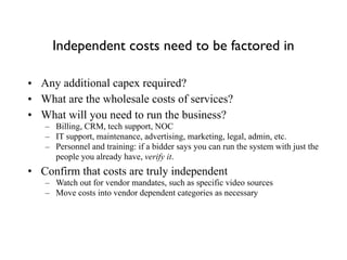 Independent costs need to be factored in
• Any additional capex required?
• What are the wholesale costs of services?
• What will you need to run the business?
– Billing, CRM, tech support, NOC
– IT support, maintenance, advertising, marketing, legal, admin, etc.
– Personnel and training: if a bidder says you can run the system with just the
people you already have, verify it.
• Confirm that costs are truly independent
– Watch out for vendor mandates, such as specific video sources
– Move costs into vendor dependent categories as necessary
 