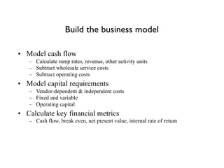 Build the business model
• Model cash flow
– Calculate ramp rates, revenue, other activity units
– Subtract wholesale service costs
– Subtract operating costs
• Model capital requirements
– Vendor-dependent & independent costs
– Fixed and variable
– Operating capital
• Calculate key financial metrics
– Cash flow, break even, net present value, internal rate of return
 