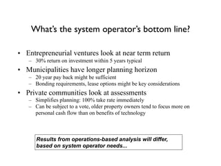 What’s the system operator’s bottom line?
• Entrepreneurial ventures look at near term return
– 30% return on investment within 5 years typical
• Municipalities have longer planning horizon
– 20 year pay back might be sufficient
– Bonding requirements, lease options might be key considerations
• Private communities look at assessments
– Simplifies planning: 100% take rate immediately
– Can be subject to a vote, older property owners tend to focus more on
personal cash flow than on benefits of technology
Results from operations-based analysis will differ,
based on system operator needs...
 