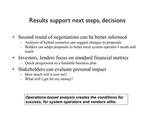Results support next steps, decisions
• Second round of negotiations can be better informed
– Analysis of hybrid scenarios can suggest changes to proposals
– Bidders can adapt proposals to better meet system operator’s needs and
reach
• Investors, lenders focus on standard financial metrics
– Quick progression to a fundable business plan
• Stakeholders can evaluate personal impact
– How much will it cost me?
– What will I get for my money?
Operations-based analysis creates the conditions for
success, for system operators and vendors alike.
 