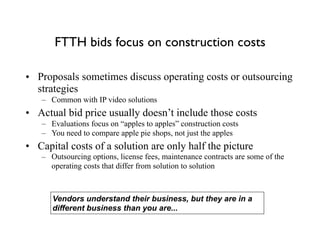 FTTH bids focus on construction costs
• Proposals sometimes discuss operating costs or outsourcing
strategies
– Common with IP video solutions
• Actual bid price usually doesn’t include those costs
– Evaluations focus on “apples to apples” construction costs
– You need to compare apple pie shops, not just the apples
• Capital costs of a solution are only half the picture
– Outsourcing options, license fees, maintenance contracts are some of the
operating costs that differ from solution to solution
Vendors understand their business, but they are in a
different business than you are...
 