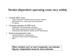 Vendor-dependent operating costs vary widely
• Central office costs
– Video head end, CO/OSP network control software
– Outsourced core, video head end maintenance
– CO spares
• Customer premise & OSP costs
– Additional CPE maintenance & spares
– Fiber plant, outside actives spares & supplies
– Outsourced fiber plant & outside actives maintenance
• System management costs
– Conditional access management
– Advanced video services management
– EPG
When vendors can’t or won’t cooperate, use industry
figures, independent research, best estimates
 