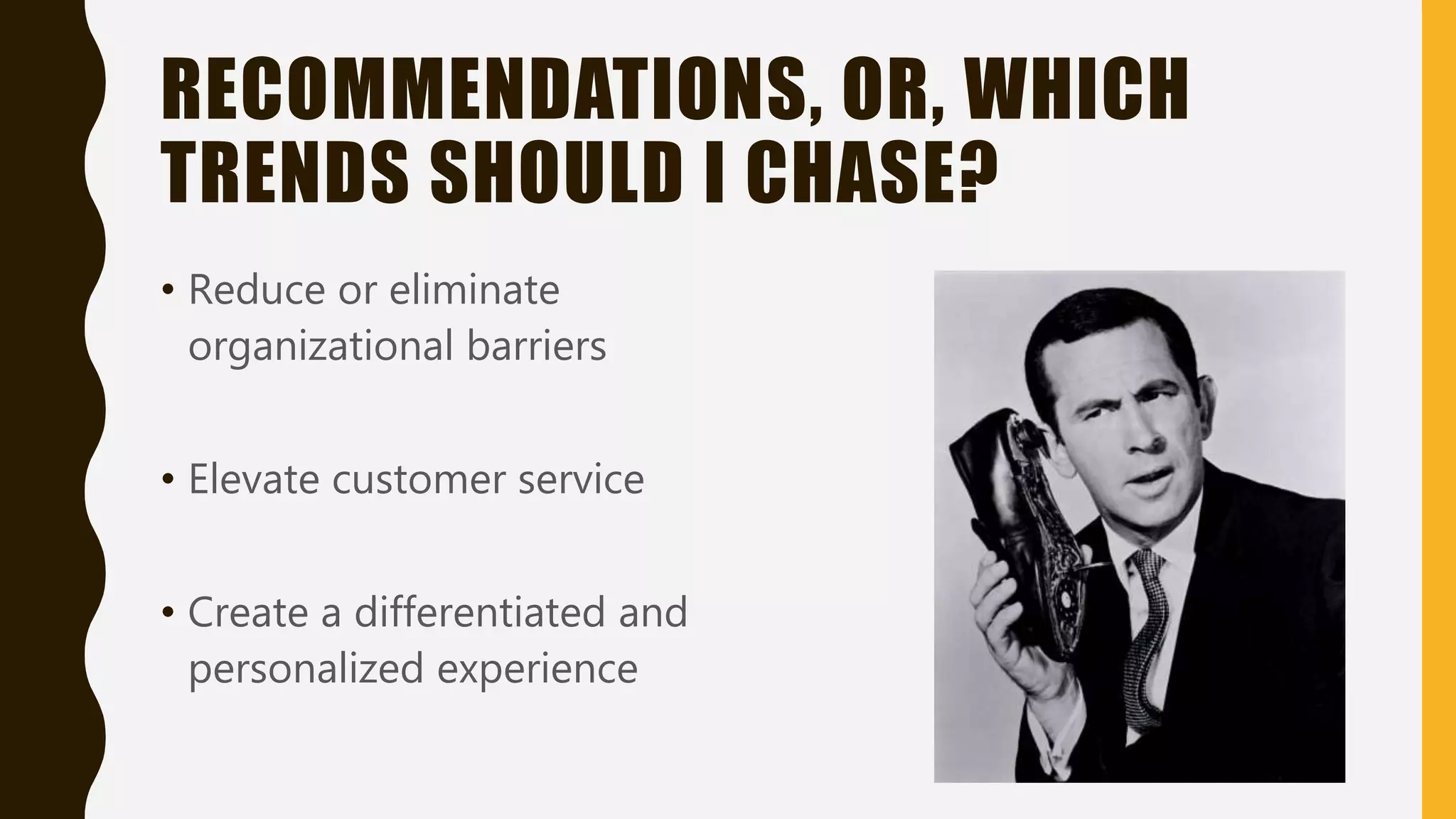 RECOMMENDATIONS, OR, WHICH
TRENDS SHOULD I CHASE?
• Reduce or eliminate
organizational barriers
• Elevate customer service
• Create a differentiated and
personalized experience
 