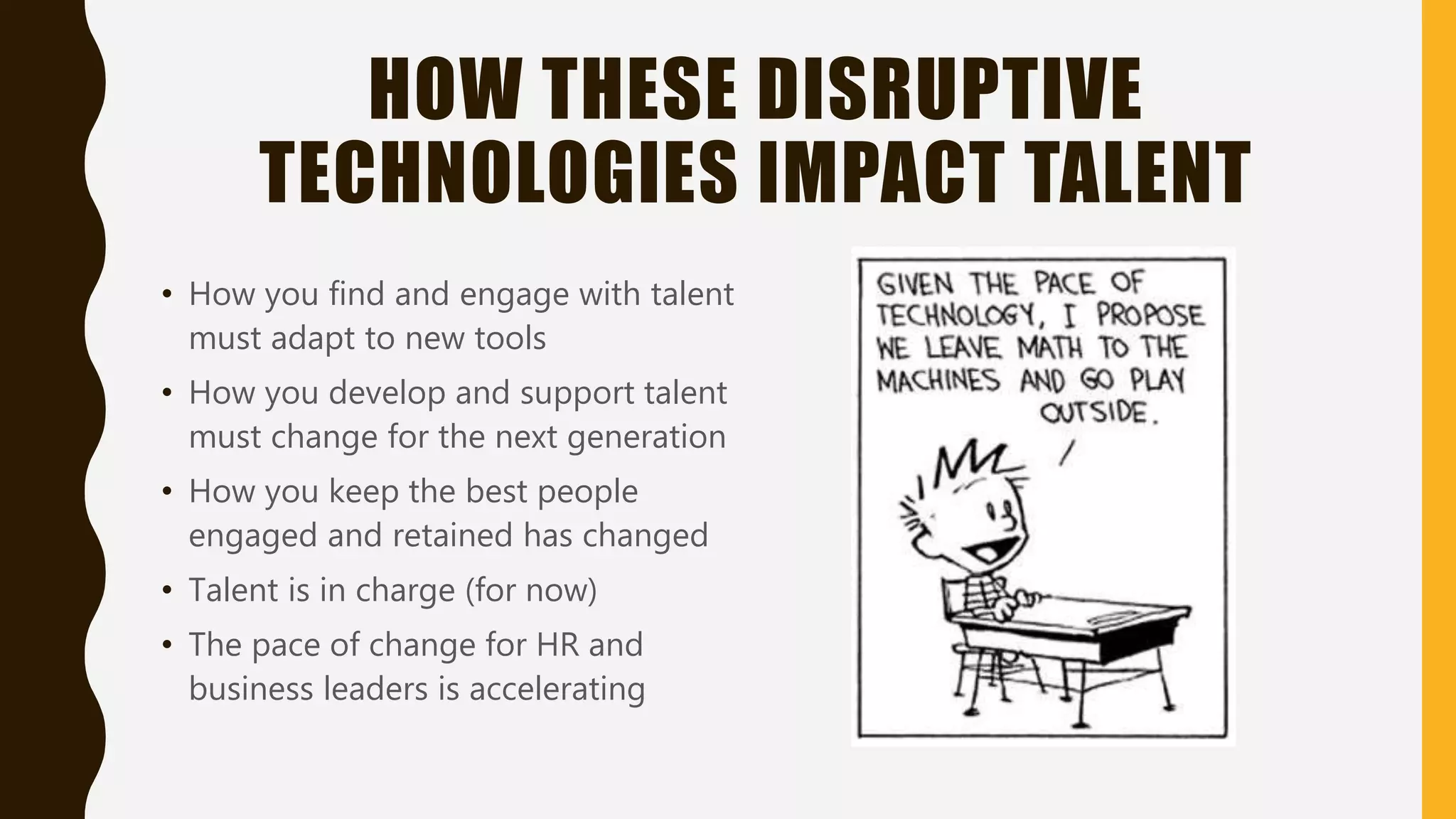 HOW THESE DISRUPTIVE
TECHNOLOGIES IMPACT TALENT
• How you find and engage with talent
must adapt to new tools
• How you develop and support talent
must change for the next generation
• How you keep the best people
engaged and retained has changed
• Talent is in charge (for now)
• The pace of change for HR and
business leaders is accelerating
 